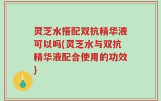灵芝水搭配双抗精华液可以吗(灵芝水与双抗精华液配合使用的功效)