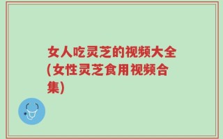 女人吃灵芝的视频大全(女性灵芝食用视频合集)