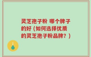 灵芝孢子粉 哪个牌子的好 (如何选择优质的灵芝孢子粉品牌？)
