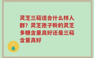 灵芝三萜适合什么样人群？灵芝孢子粉的灵芝多糖含量高好还是三萜含量高好