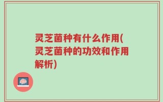 灵芝菌种有什么作用(灵芝菌种的功效和作用解析)
