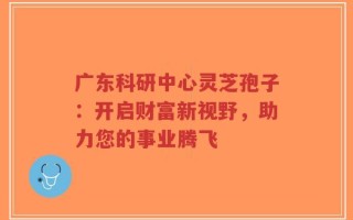 广东科研中心灵芝孢子：开启财富新视野，助力您的事业腾飞
