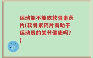 运动能不能吃软骨素药片(软骨素药片有助于运动员的关节健康吗？)