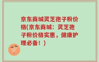 京东商城灵芝孢子粉价格(京东商城：灵芝孢子粉价格实惠，健康护理必备！)