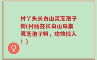村丫头长白山灵芝孢子粉(村姑在长白山采集灵芝孢子粉，功效惊人！)