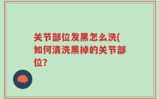 关节部位发黑怎么洗(如何清洗黑掉的关节部位？