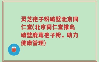 灵芝孢子粉破壁北京同仁堂(北京同仁堂推出破壁鹿茸孢子粉，助力健康管理)