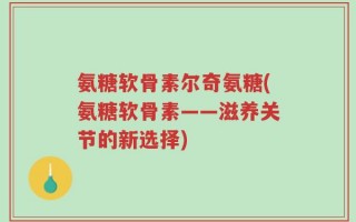 氨糖软骨素尔奇氨糖(氨糖软骨素——滋养关节的新选择)
