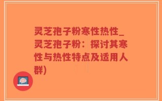 灵芝孢子粉寒性热性_灵芝孢子粉：探讨其寒性与热性特点及适用人群)