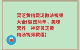 灵芝黄精煲汤做法视频大全(做法简单，美味营养   神奇灵芝黄精汤视频教程)