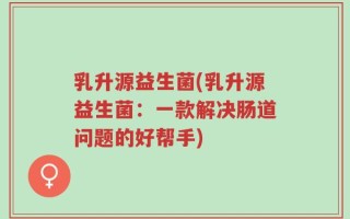 乳升源益生菌(乳升源益生菌：一款解决肠道问题的好帮手)