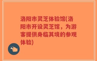 洛阳市灵芝体验馆(洛阳市开设灵芝馆，为游客提供身临其境的参观体验)