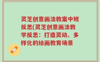 灵芝创意画法教案中班反思(灵芝创意画法教学反思：打造灵动、多样化的绘画教育场景