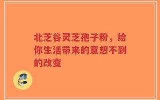 北芝谷灵芝孢子粉，给你生活带来的意想不到的改变