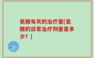 氨糖每天的治疗量(氨糖的日常治疗剂量是多少？)