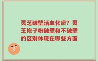 灵芝破壁活血化瘀？灵芝袍子粉破壁和不破壁的区别体现在哪些方面
