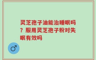 灵芝孢子油能治睡眠吗？服用灵芝孢子粉对失眠有效吗