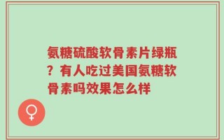 氨糖硫酸软骨素片绿瓶？有人吃过美国氨糖软骨素吗效果怎么样
