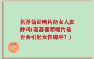 氨基葡萄糖片能女人脚肿吗(氨基葡萄糖片是否会引起女性脚肿？)