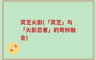 灵芝火影(「灵芝」与「火影忍者」的奇妙融合)