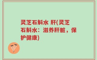 灵芝石斛水 肝(灵芝石斛水：滋养肝脏，保护健康)