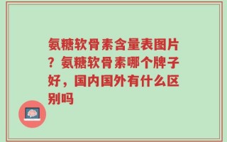 氨糖软骨素含量表图片？氨糖软骨素哪个牌子好，国内国外有什么区别吗