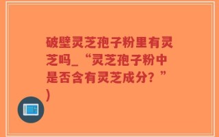 破壁灵芝孢子粉里有灵芝吗_“灵芝孢子粉中是否含有灵芝成分？”)