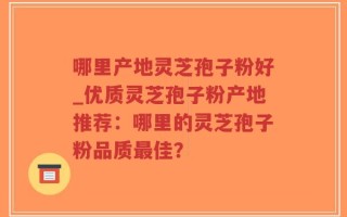 哪里产地灵芝孢子粉好_优质灵芝孢子粉产地推荐：哪里的灵芝孢子粉品质最佳？