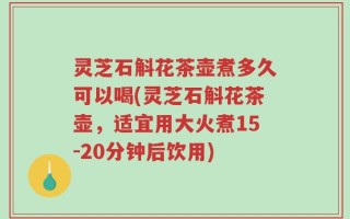 灵芝石斛花茶壶煮多久可以喝(灵芝石斛花茶壶，适宜用大火煮15-20分钟后饮用)