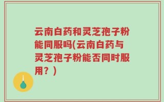 云南白药和灵芝孢子粉能同服吗(云南白药与灵芝孢子粉能否同时服用？)