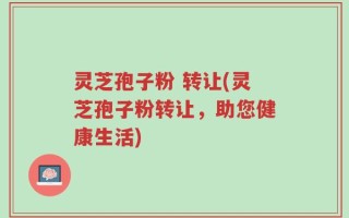 灵芝孢子粉 转让(灵芝孢子粉转让，助您健康生活)