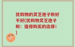 优购物的灵芝孢子粉好不好(优购物灵芝孢子粉：值得购买的选择！)