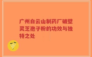 广州白云山制药厂破壁灵芝孢子粉的功效与独特之处