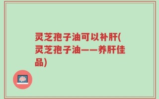 灵芝孢子油可以补肝(灵芝孢子油——养肝佳品)