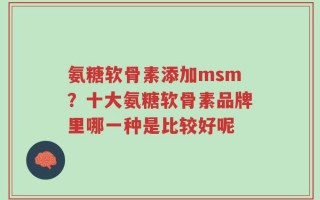 氨糖软骨素添加msm？十大氨糖软骨素品牌里哪一种是比较好呢