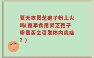 夏天吃灵芝孢子粉上火吗(夏季食用灵芝孢子粉是否会引发体内炎症？)