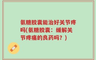氨糖胶囊能治好关节疼吗(氨糖胶囊：缓解关节疼痛的良药吗？)