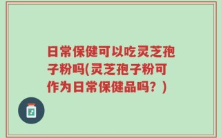 日常保健可以吃灵芝孢子粉吗(灵芝孢子粉可作为日常保健品吗？)