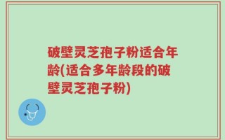 破壁灵芝孢子粉适合年龄(适合多年龄段的破壁灵芝孢子粉)