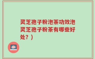 灵芝孢子粉泡茶功效泡灵芝孢子粉茶有哪些好处？)
