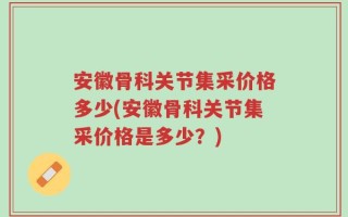 安徽骨科关节集采价格多少(安徽骨科关节集采价格是多少？)