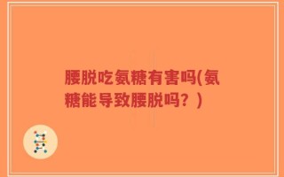 腰脱吃氨糖有害吗(氨糖能导致腰脱吗？)
