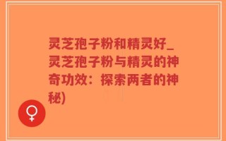 灵芝孢子粉和精灵好_灵芝孢子粉与精灵的神奇功效：探索两者的神秘)