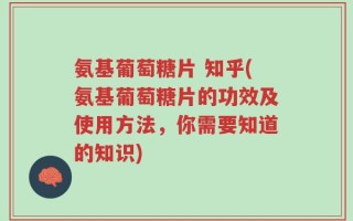 氨基葡萄糖片 知乎(氨基葡萄糖片的功效及使用方法，你需要知道的知识)