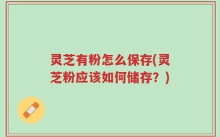 灵芝有粉怎么保存(灵芝粉应该如何储存？)