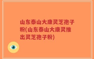 山东泰山大康灵芝孢子粉(山东泰山大康灵推出灵芝孢子粉)
