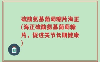 硫酸氨基葡萄糖片海正(海正硫酸氨基葡萄糖片，促进关节长期健康)