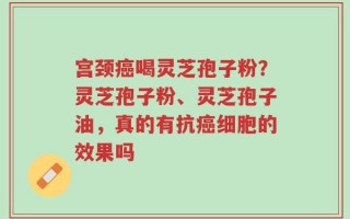 宫颈癌喝灵芝孢子粉？灵芝孢子粉、灵芝孢子油，真的有抗癌细胞的效果吗