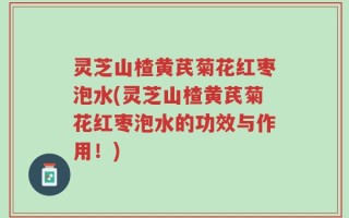 灵芝山楂黄芪菊花红枣泡水(灵芝山楂黄芪菊花红枣泡水的功效与作用！)