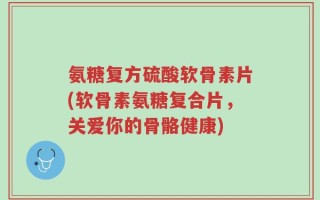 氨糖复方硫酸软骨素片(软骨素氨糖复合片，关爱你的骨骼健康)